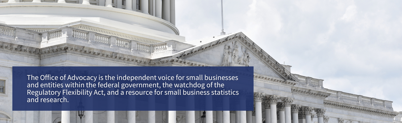 The Office of Advocacy is the independent voice for small businesses and entities within the federal government, the watchdog of the Regulatory Flexibility Act, and a resource for small business statistics and research.