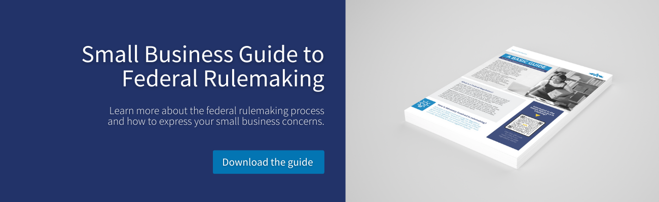 Small Business Guide to Federal Rulemaking Learn more about the federal rulemaking process and how to express your small business concerns. Download the guide