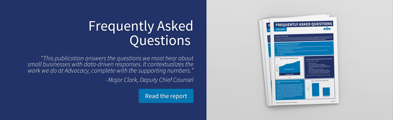 Frequently Asked Questions “This publication answers the questions we most hear about small businesses with data-driven responses. It contextualizes the work we do at Advocacy, complete with the supporting numbers.” - Major Clark, Deputy Chief Counsel Read the report