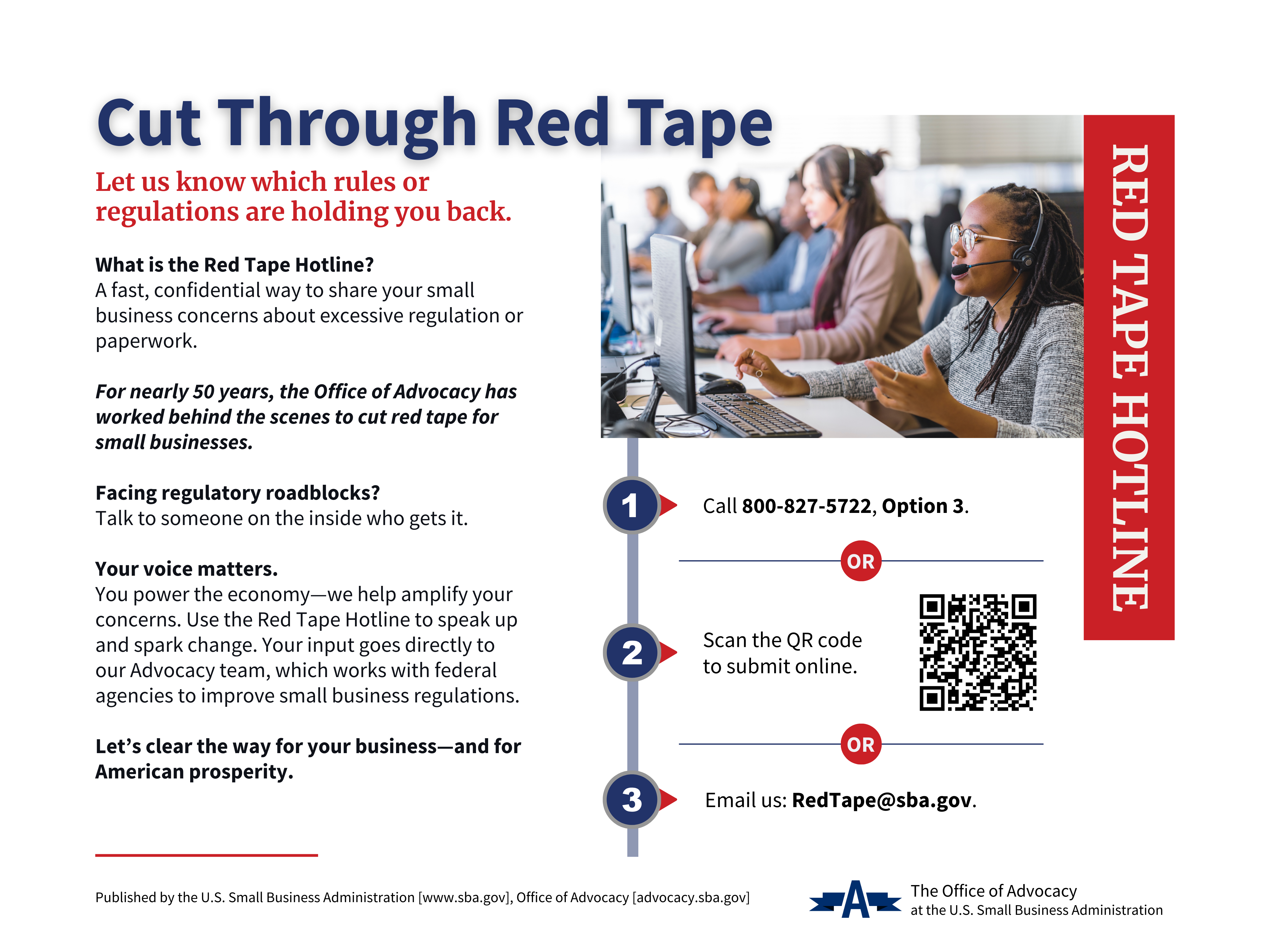 Red Tape Hotline Cut Through Red Tape Let us know which rules or regulations are holding you back. What is the Red Tape Hotline? A fast, confidential way to share your small business concerns about excessive regulation or paperwork. For nearly 50 years, the Office of Advocacy has worked behind the scenes to cut red tape for small businesses. Facing regulatory roadblocks? Talk to someone on the inside who gets it. Your voice matters. You power the economy—we help amplify your concerns. Use the Red Tape Hotline to speak up and spark change. Your input goes directly to our Advocacy team, which works with federal agencies to improve small business regulations. Let’s clear the way for your business—and for American prosperity. 1. Call 800-827-5722, Option 3. 2. Scan the QR code to submit online. 3. Email us: RedTape@sba.gov. Published by the U.S. Small Business Administration [www.sba.gov], Office of Advocacy [advocacy.sba.gov]