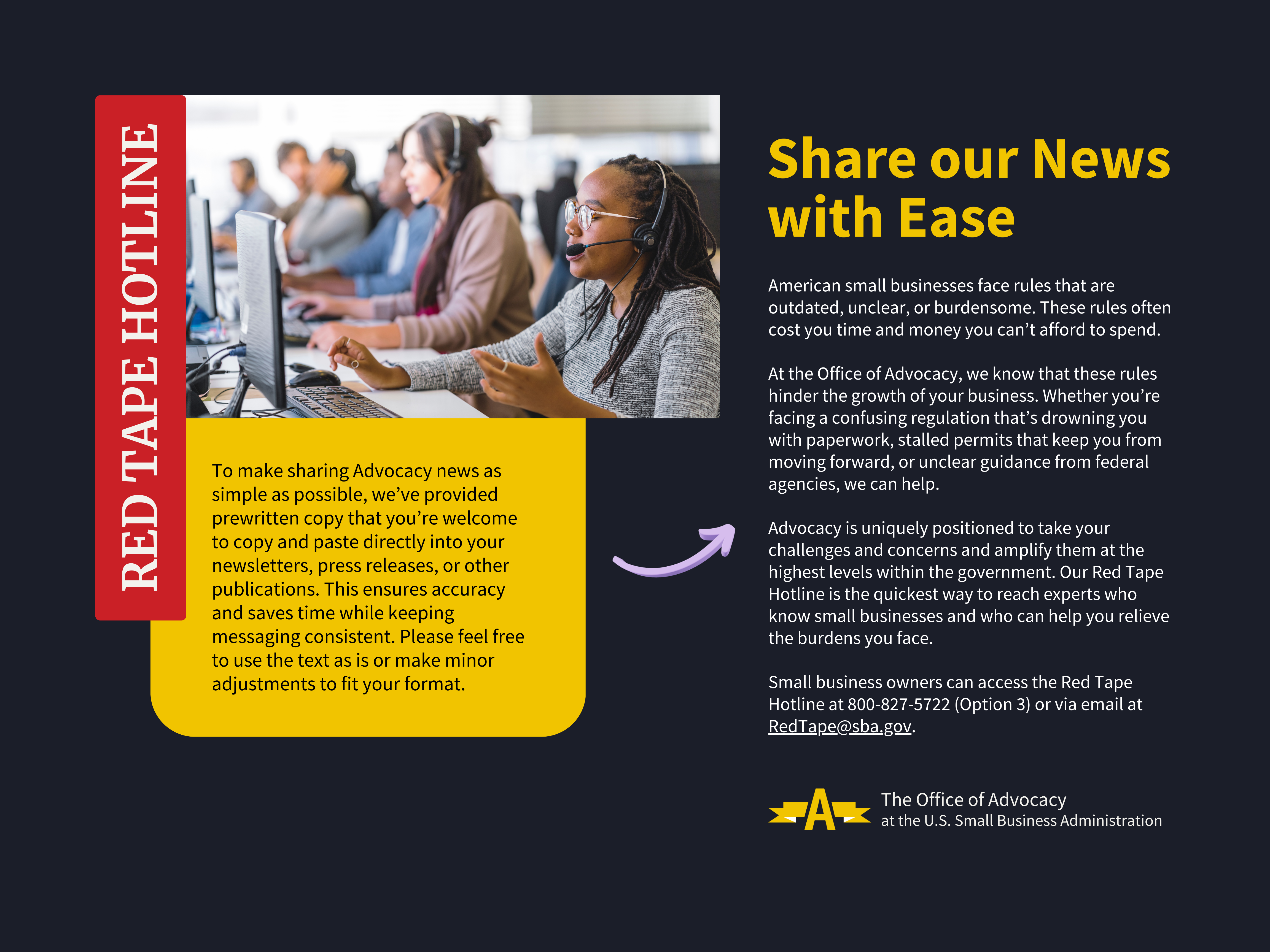 Red Tape Hotline Share our News with Ease To make sharing Advocacy news as simple as possible, we’ve provided prewritten copy that you’re welcome to copy and paste directly into your newsletters, press releases, or other publications. This ensures accuracy and saves time while keeping messaging consistent. Please feel free to use the text as is or make minor adjustments to fit your format. American small businesses face rules that are outdated, unclear, or burdensome. These rules often cost you time and money you can’t afford to spend. At the Office of Advocacy, we know that these rules hinder the growth of your business. Whether you’re facing a confusing regulation that’s drowning you with paperwork, stalled permits that keep you from moving forward, or unclear guidance from federal agencies, we can help. Advocacy is uniquely positioned to take your challenges and concerns and amplify them at the highest levels within the government. Our Red Tape Hotline is the quickest way to reach experts who know small businesses and who can help you relieve the burdens you face. Small business owners can access the Red Tape Hotline at 800-827-5722 (Option 3) or via email at RedTape@sba.gov.