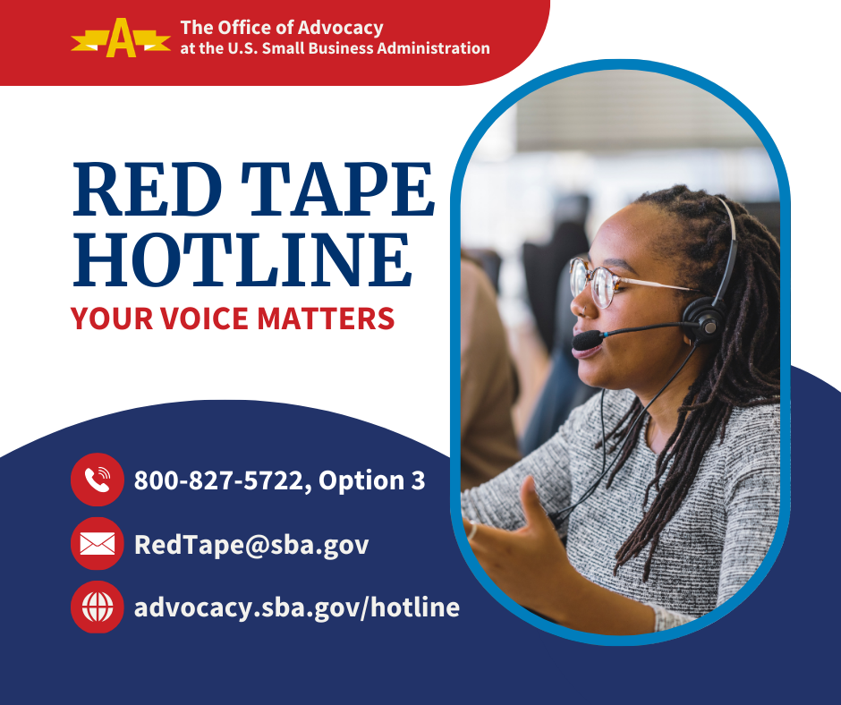 The Office of Advocacy at the U.S. Small Business Administration Red Tape Hotline Your Voice Matters 800-827-5722, Option 3 RedTape@sba.gov advocacy.sba.gov/hotline